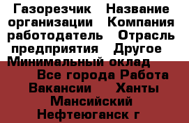 Газорезчик › Название организации ­ Компания-работодатель › Отрасль предприятия ­ Другое › Минимальный оклад ­ 20 000 - Все города Работа » Вакансии   . Ханты-Мансийский,Нефтеюганск г.